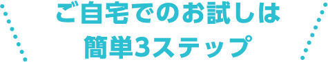 ご自宅でのお試しは簡単3ステップ