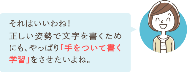 それはいいわね！正しい姿勢で文字を書くためにも、やっぱり「手をついて書く学習」をさせたいよね。