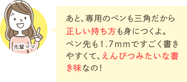 あと、専用のペンも三角だから正しい持ち方も身につくよ。ペン先も1.7mmですごく書きやすくて、えんぴつみたいな書き味なの！