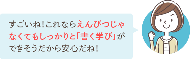 すごいね！これならえんぴつじゃなくてもしっかりと「書く学び」ができそうだから安心だね！