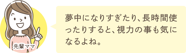 夢中になりすぎたり、長時間使ったりすると、視力の事も気になるよね。