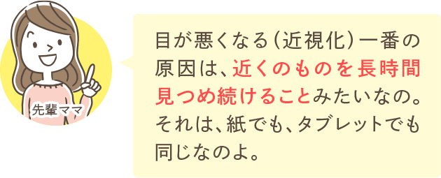 目が悪くなる（近視化）一番の原因は、近くのものを長時間見つめ続けることみたいなの。それは、紙でも、タブレットでも同じなのよ。