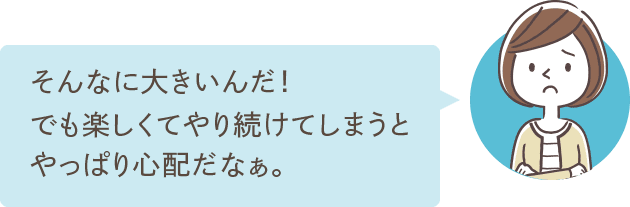 そんなに大きいんだ！でも楽しくてやり続けてしまうとやっぱり心配だなぁ。