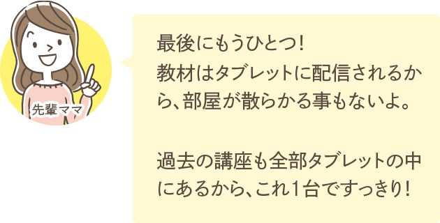 最後にもうひとつ！教材はタブレットに配信されるから、部屋が散らかる事もないよ。過去の講座も全部タブレットの中にあるから、これ1台ですっきり！