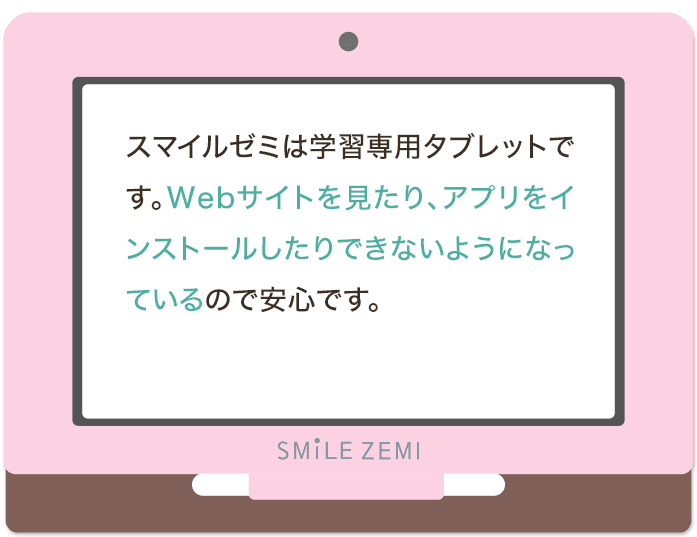 スマイルゼミは学習専用タブレットです。Webサイトを見たり、アプリをインストールしたりできないようになっているので安心です。